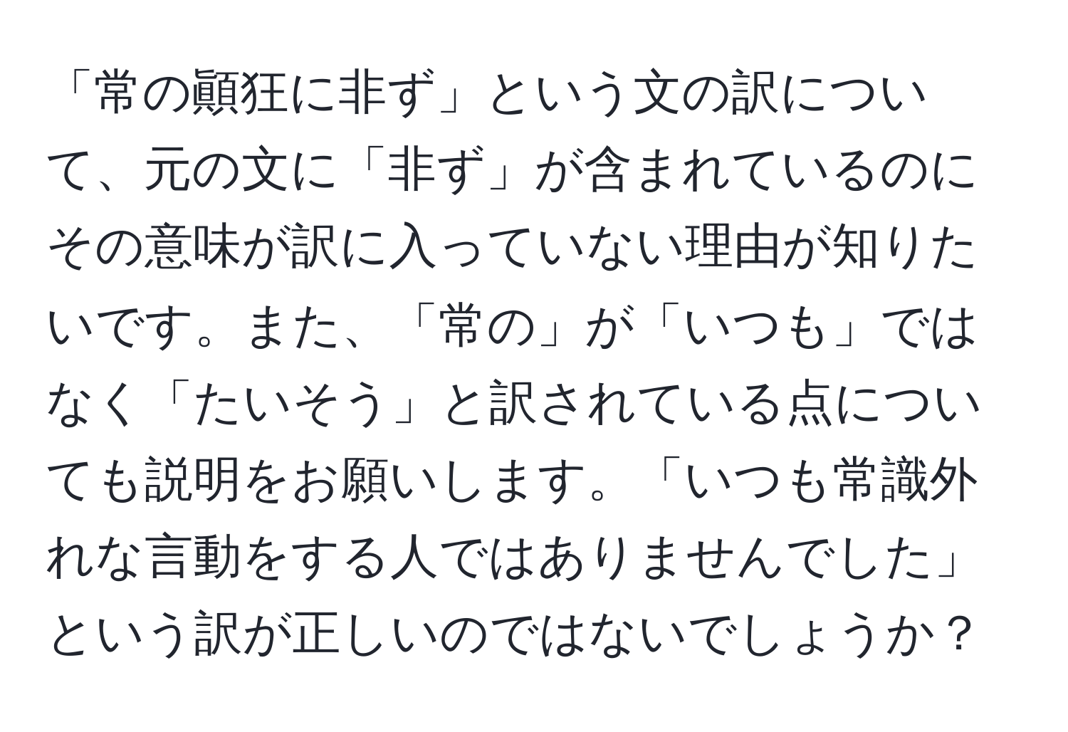 「常の顚狂に非ず」という文の訳について、元の文に「非ず」が含まれているのにその意味が訳に入っていない理由が知りたいです。また、「常の」が「いつも」ではなく「たいそう」と訳されている点についても説明をお願いします。「いつも常識外れな言動をする人ではありませんでした」という訳が正しいのではないでしょうか？