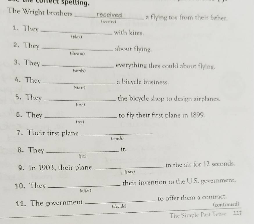 correct spelling. 
The Wright brothers _received _a flying toy from their father. 
(receive) 
1. They _with kites. 
(play) 
2. They _about flying. 
(dream) 
3. They _everything they could about flying. 
(study) 
4. They _a bicycle business. 
(start) 
5. They _the bicycle shop to design airplanes. 
(use) 
6. They _to fly their first plane in 1899. 
(try) 
7. Their first plane_ 
.. 
(crash) 
8. They_ 
it. 
(fix) 
9. In 1903, their plane _in the air for 12 seconds. 
(stay) 
10. They _their invention to the U.S. government. 
(offer) 
_ 
to offer them a contract. 
11. The government (decide) 
(continued) 
The Simple Past Tense 227