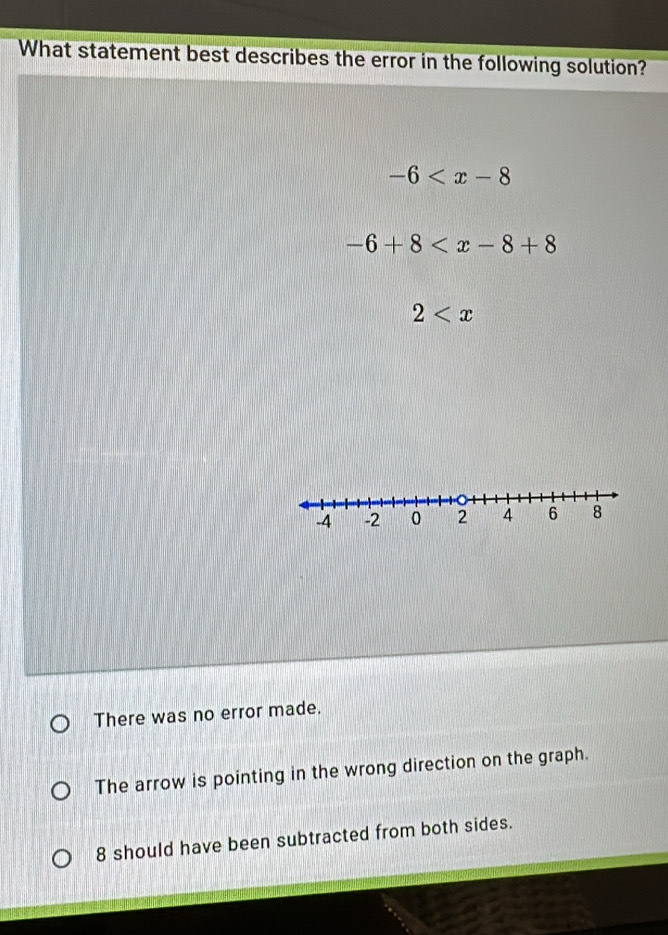 What statement best describes the error in the following solution?
-6
-6+8
2
There was no error made.
The arrow is pointing in the wrong direction on the graph.
8 should have been subtracted from both sides.