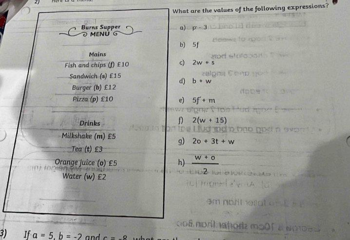 What are the values of the following expressions? 
Burns Supper a) p^(wedge)-3
MENÚ 
b) 5f
Mains 
Fish and chips (f) £10 c) 2w+s
Sandwich (s) £15
d) b+w
Burger (b) £12
Pizza (p) £10 e) 5f+m
Drinks 
f) 2(w+15)
Milkshake (m) £5
g) 2o+3t+w
Tea (t) £3
Orange juice (o) £5 h)  (w+o)/2 
Water (w) £2
3) If a=5, b=-2 and c=