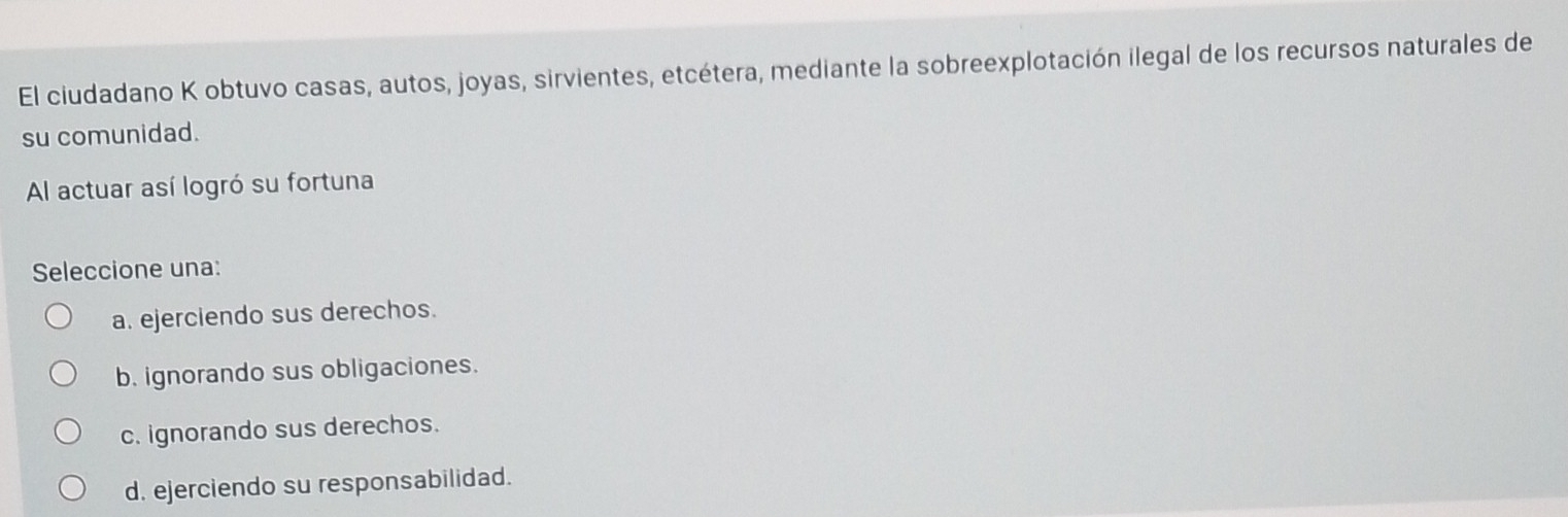 El ciudadano K obtuvo casas, autos, joyas, sirvientes, etcétera, mediante la sobreexplotación ilegal de los recursos naturales de
su comunidad.
Al actuar así logró su fortuna
Seleccione una:
a. ejerciendo sus derechos.
b. ignorando sus obligaciones.
c. ignorando sus derechos.
d. ejerciendo su responsabilidad.