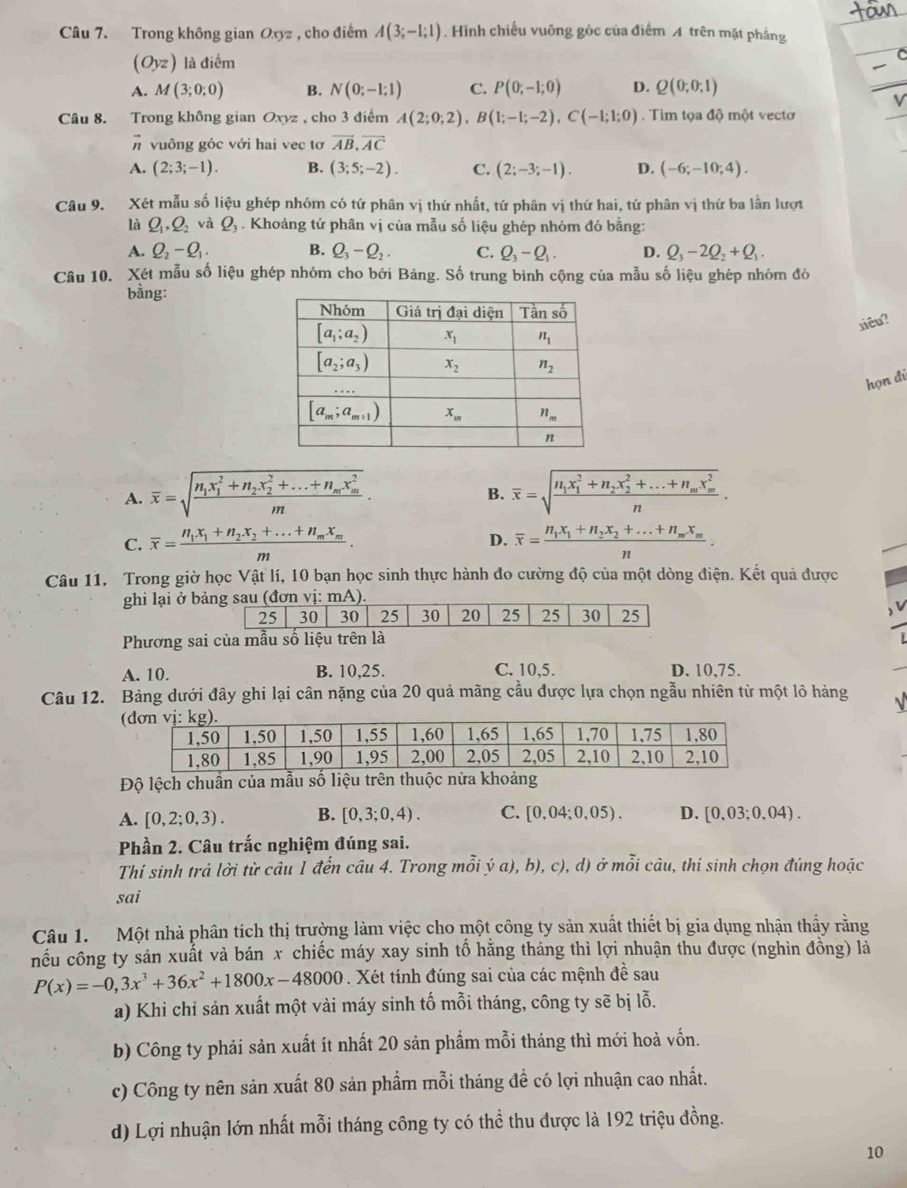 Trong không gian Oxyz , cho điểm A(3;-1;1). Hình chiếu vuỡng góc của điểm A trên mặt phẳng
(Oyz) là điểm
A. M(3;0;0) B. N(0;-1;1) C. P(0;-1;0) D. Q(0;0;1)
Câu 8. Trong không gian Oxyz , cho 3 điểm A(2;0;2),B(1;-1;-2),C(-1;1;0) Tim tọa độ một vectơ
vector n vuông góc với hai vec tơ overline AB,overline AC
A. (2;3;-1). B. (3;5;-2). C. (2;-3;-1). D. (-6;-10;4).
Câu 9. Xét mẫu số liệu ghép nhóm có tứ phân vị thứ nhất, tứ phân vị thứ hai, tứ phân vị thứ ba lần lượt
là Q_1,Q_2 và Q_3. Khoảng tứ phân vị của mẫu số liệu ghép nhóm đó bằng:
A. Q_2-Q_1. B. Q_3-Q_2. C. Q_3-Q_1. D. Q_3-2Q_2+Q_1.
Câu 10. Xét mẫu số liệu ghép nhóm cho bởi Bảng. Số trung bình cộng của mẫu số liệu ghép nhóm đó
bằng:
liêu?
họn đí
A. overline x=sqrt(frac n_1)x_1^(2+n_2)x_2^(2+...+n_m)x_m^2m. overline x=sqrt(frac n_1)x_1^(2+n_2)x_2^(2+...+n_m)x_m^2n.
B.
C. overline x=frac n_1x_1+n_2x_2+...+n_mx_mm. overline x=frac n_1x_1+n_2x_2+...+n_mx_mn.
D.
Câu 11. Trong giờ học Vật lí, 10 bạn học sinh thực hành đo cường độ của một dòng điện. Kết quả được
ghi lại ở bảng sau (đơn vị: mA).
25 30 30 25 30 20 25 25 30 25
) v
Phương sai của mẫu số liệu trên là
A. 10. B. 10,25. C. 10,5. D. 10,75.
Câu 12. Bảng dưới đây ghi lại cân nặng của 20 quả mãng cầu được lựa chọn ngẫu nhiên từ một lô hàng 
Độ lệch chuẩn của mẫu số liệu trên thuộc nửa khoảng
A. [0,2;0,3). B. [0,3;0,4). C. [0,04;0,05). D. [0,03;0.04).
Phần 2. Câu trắc nghiệm đúng sai.
Thí sinh trả lời từ câu 1 đến câu 4. Trong mỗi ý a), b), c), d) ở mỗi câu, thí sinh chọn đúng hoặc
sai
Câu 1.  Một nhà phân tích thị trường làm việc cho một công ty sản xuất thiết bị gia dụng nhận thấy răng
nếu công ty sản xuất và bán x chiếc máy xay sinh tố hằng tháng thì lợi nhuận thu được (nghìn đồng) là
P(x)=-0,3x^3+36x^2+1800x-48000. Xét tính đúng sai của các mệnh đề sau
a) Khi chỉ sản xuất một vài máy sinh tố mỗi tháng, công ty sẽ bị lỗ.
b) Công ty phải sản xuất ít nhất 20 sản phẩm mỗi tháng thì mới hoà vốn.
c) Công ty nên sản xuất 80 sản phẩm mỗi tháng đề có lợi nhuận cao nhất.
d) Lợi nhuận lớn nhất mỗi tháng công ty có thể thu được là 192 triệu đồng.
10