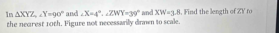 In △ XYZ, ∠ Y=90° and ∠ X=4°. ∠ ZWY=39° and XW=3.8. Find the length of ZY to
the nearest 10th. Figure not necessarily drawn to scale.