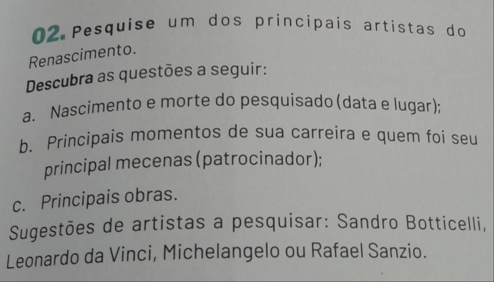 Pesquise um dos principais artistas do 
Renascimento. 
Descubra as questões a seguir: 
a. Nascimento e morte do pesquisado (data e lugar); 
b. Principais momentos de sua carreira e quem foi seu 
principal mecenas (patrocinador); 
c. Principais obras. 
Sugestões de artistas a pesquisar: Sandro Botticelli, 
Leonardo da Vinci, Michelangelo ou Rafael Sanzio.