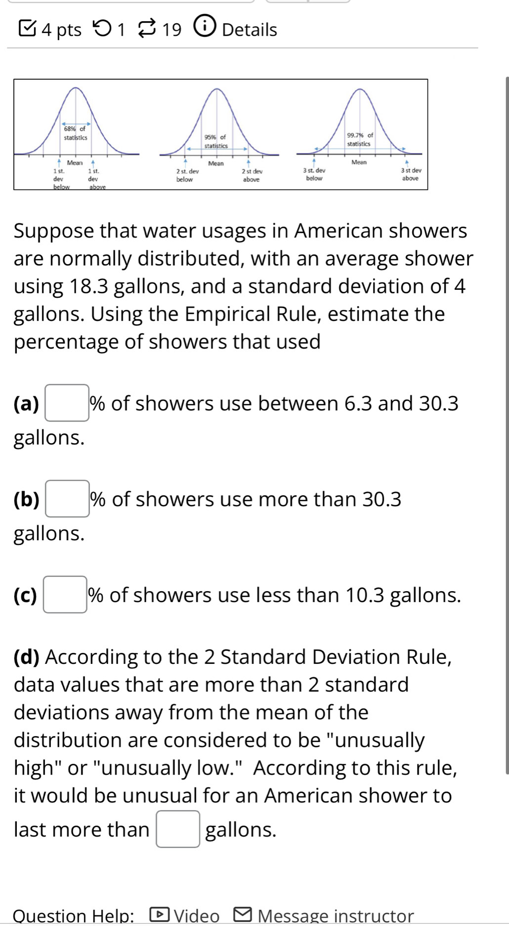 □ 4 pts 0 1 S 19 i) Details 
Suppose that water usages in American showers 
are normally distributed, with an average shower 
using 18.3 gallons, and a standard deviation of 4
gallons. Using the Empirical Rule, estimate the 
percentage of showers that used 
(a) □ % of showers use between 6.3 and 30.3
gallons. 
(b) □ % of showers use more than 30.3
gallons. 
(c) □ % of showers use less than 10.3 gallons. 
(d) According to the 2 Standard Deviation Rule, 
data values that are more than 2 standard 
deviations away from the mean of the 
distribution are considered to be "unusually 
high" or "unusually low." According to this rule, 
it would be unusual for an American shower to 
last more than □ gallons. 
Question Help: * Video Message instructor