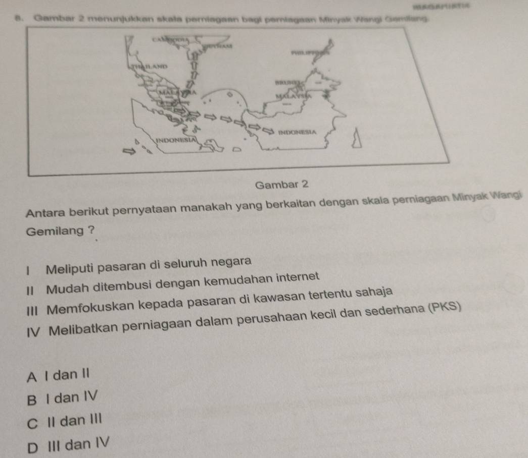 Gambar 2 menunjukkan skala periagaan bagi pemiagaan Minyak Wangi Gemilang
Gambar 2
Antara berikut pernyataan manakah yang berkaitan dengan skala perniagaan Minyak Wangi
Gemilang ?
I Meliputi pasaran di seluruh negara
II Mudah ditembusi dengan kemudahan internet
III Memfokuskan kepada pasaran di kawasan tertentu sahaja
IV Melibatkan perniagaan dalam perusahaan kecil dan sederhana (PKS)
A I dan II
B I dan IV
C II dan III
D III dan IV