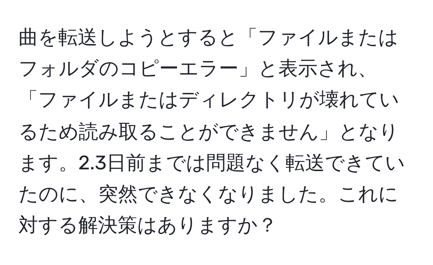 曲を転送しようとすると「ファイルまたはフォルダのコピーエラー」と表示され、「ファイルまたはディレクトリが壊れているため読み取ることができません」となります。2.3日前までは問題なく転送できていたのに、突然できなくなりました。これに対する解決策はありますか？