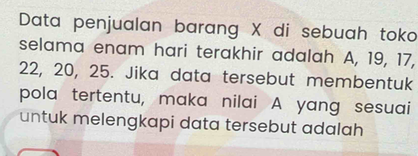 Data penjualan barang X di sebuah toko 
selama enam hari terakhir adalah A, 19, 17,
22, 20, 25. Jika data tersebut membentuk 
pola tertentu, maka nilai A yang sesuai 
untuk melengkapi data tersebut adalah