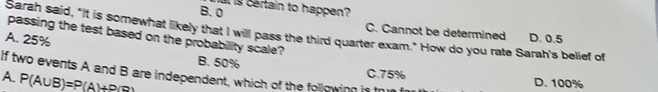 is certain to happen?
B. 0
C. Cannot be determined D. 0.5
Sarah said, "It is somewhat likely that I willl pass the third quarter exam." How do you rate Sarah's belief of
passing the test based on the probabillity scale?
A. 25% B. 50%
If two events A and B are independent, which of the following is C. 75%
A. P(A∪ B)=P(A)+P(B) D. 100%