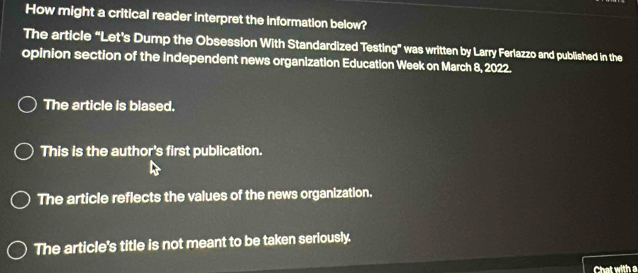 How might a critical reader interpret the information below?
The article “Let's Dump the Obsession With Standardized Testing” was written by Larry Ferlazzo and published in the
opinion section of the independent news organization Education Week on March 8, 2022.
The article is biased.
This is the author's first publication.
The article reflects the values of the news organization.
The article's title is not meant to be taken seriously.
Chat with a