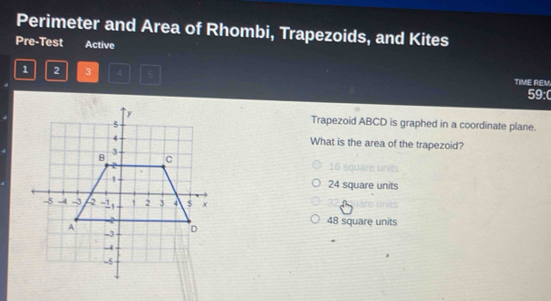 Perimeter and Area of Rhombi, Trapezoids, and Kites
Pre-Test Active
1 2 3 4 5 TIME REM.
59:0
Trapezoid ABCD is graphed in a coordinate plane.
What is the area of the trapezoid?
16 square units
24 square units
48 square units