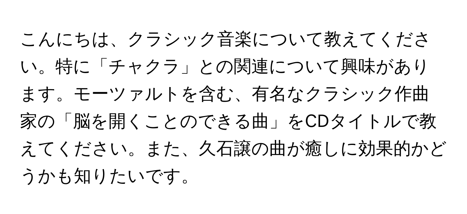 こんにちは、クラシック音楽について教えてください。特に「チャクラ」との関連について興味があります。モーツァルトを含む、有名なクラシック作曲家の「脳を開くことのできる曲」をCDタイトルで教えてください。また、久石譲の曲が癒しに効果的かどうかも知りたいです。