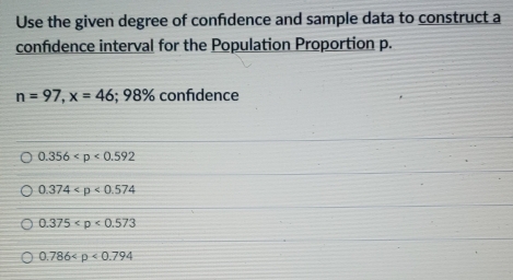 Use the given degree of confidence and sample data to construct a
confidence interval for the Population Proportion p.
n=97, x=46; 98% confidence
0.356
0.374
0.375
0.786