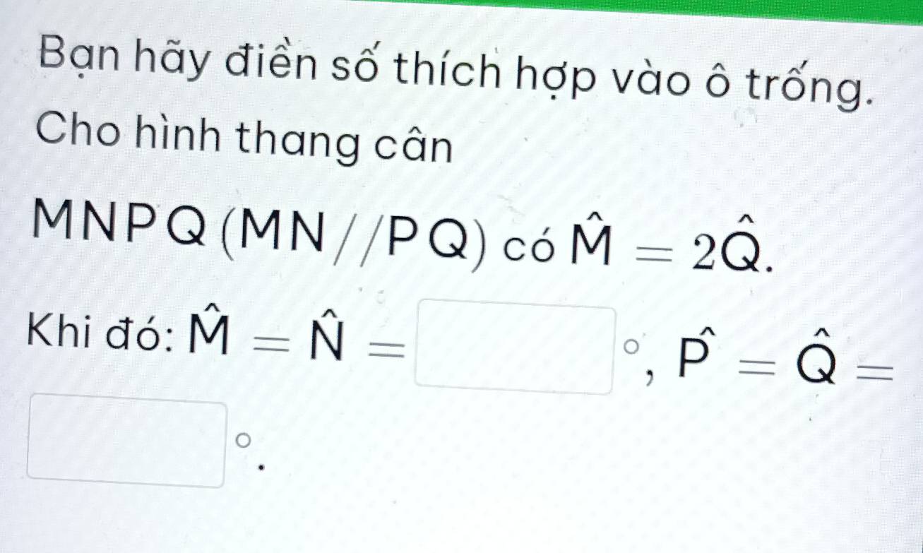 Bạn hãy điền số thích hợp vào ô trống. 
Cho hình thang cân 
MN PQ(MN//PQ)cohat M=2hat Q. 
Khi đó: hat M=hat N=□°, hat P=hat Q=
□°