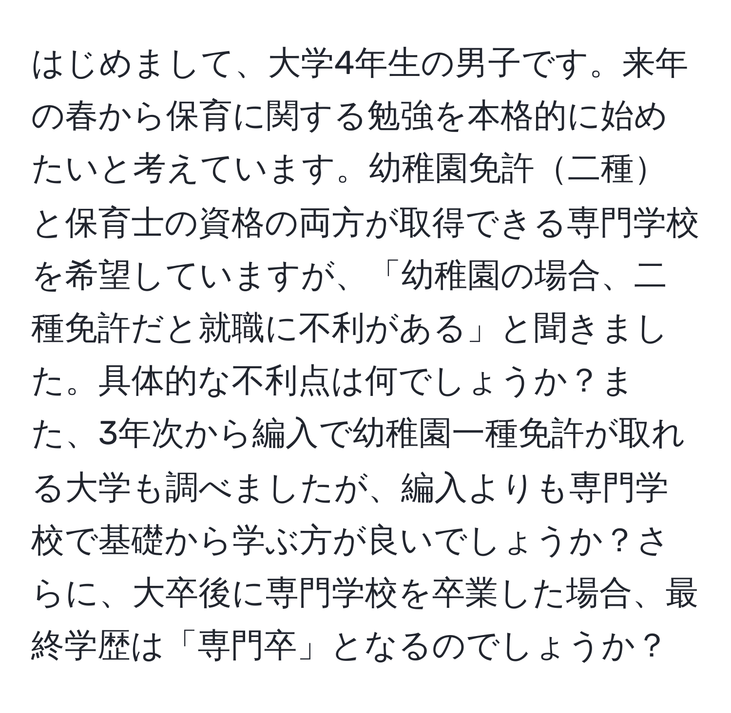 はじめまして、大学4年生の男子です。来年の春から保育に関する勉強を本格的に始めたいと考えています。幼稚園免許二種と保育士の資格の両方が取得できる専門学校を希望していますが、「幼稚園の場合、二種免許だと就職に不利がある」と聞きました。具体的な不利点は何でしょうか？また、3年次から編入で幼稚園一種免許が取れる大学も調べましたが、編入よりも専門学校で基礎から学ぶ方が良いでしょうか？さらに、大卒後に専門学校を卒業した場合、最終学歴は「専門卒」となるのでしょうか？