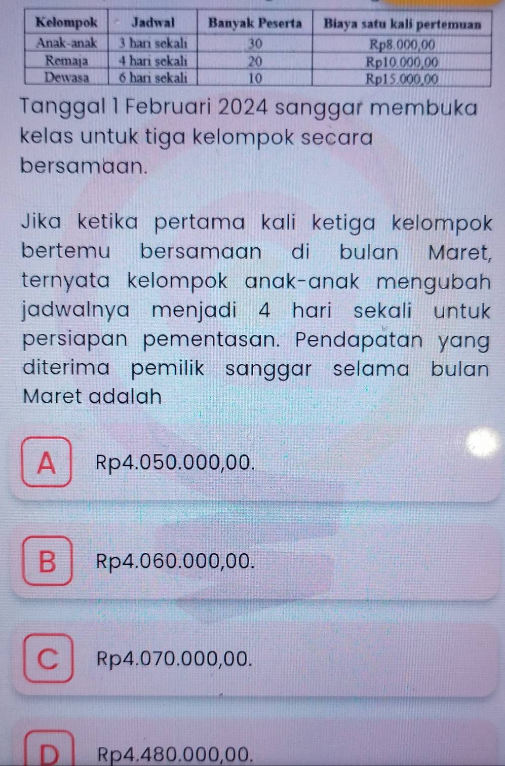 Tanggal 1 Februari 2024 sanggar membuka
kelas untuk tiga kelompok secara
bersamaan.
Jika ketika pertama kali ketiga kelompok
bertemu bersamaan di bulan Maret,
ternyata kelompok anak-anak mengubah 
jadwalnya menjadi 4 hari sekali untuk 
persiapan pementasan. Pendapatan yang
diterima pemilik sanggar selama bulan 
Maret adalah
A Rp4.050.000,00.
B Rp4.060.000,00.
C Rp4.070.000,00.
D Rp4.480.000,00.