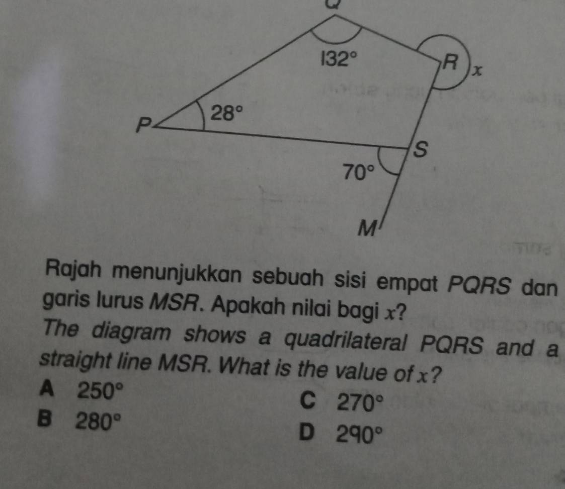 Rajah menunjukkan sebuah sisi empat PQRS dan
garis lurus MSR. Apakah nilai bagi x?
The diagram shows a quadrilateral PQRS and a
straight line MSR. What is the value of x?
A 250°
C 270°
B 280°
D 290°