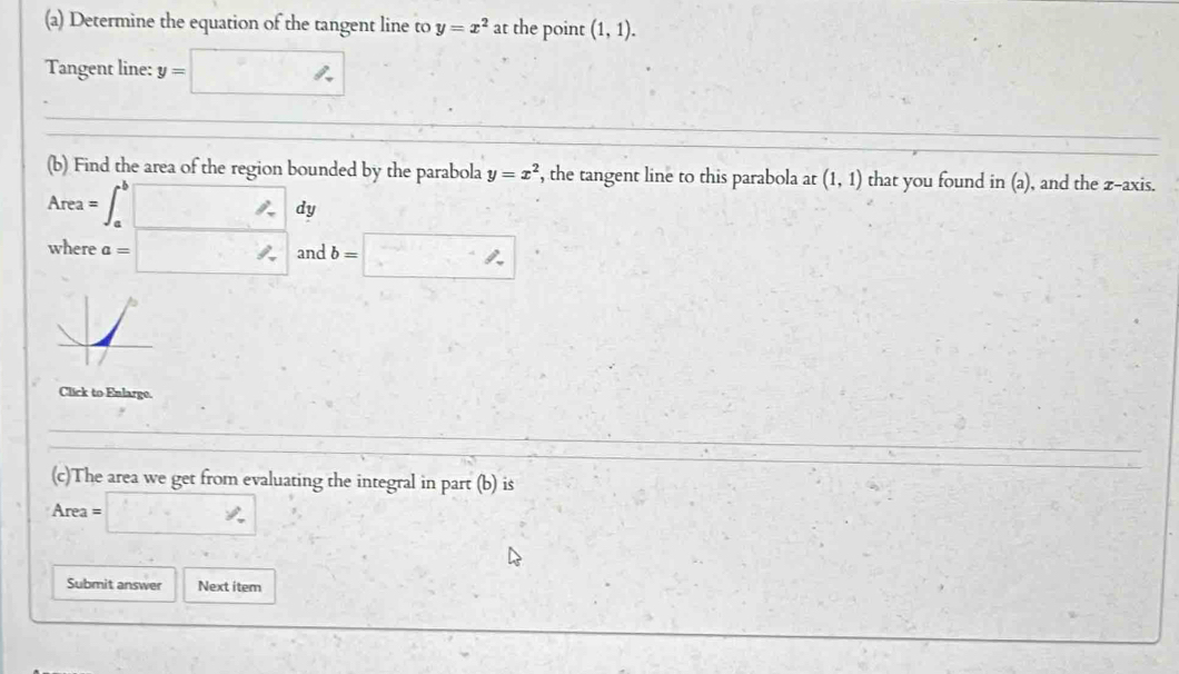 Determine the equation of the tangent line to y=x^2 at the point (1,1). 
Tangent line: y=□
(b) Find the area of the region bounded by the parabola y=x^2 , the tangent line to this parabola at (1,1) that you found in(a) , and the z -axis.
Area= =∈t _a^b□ dy 
where a=□ and b=□. 
Click to Enlarge. 
(c)The area we get from evaluating the integral in part (b) is
Area =
Submit answer Next item