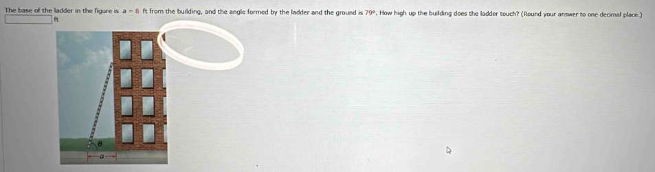 The base of the ladder in the figure is a=8 ft from the building, and the angle formed by the ladder and the ground is 79°. How high up the building does the ladder touch? (Round your answer to one decimal place.)
ft