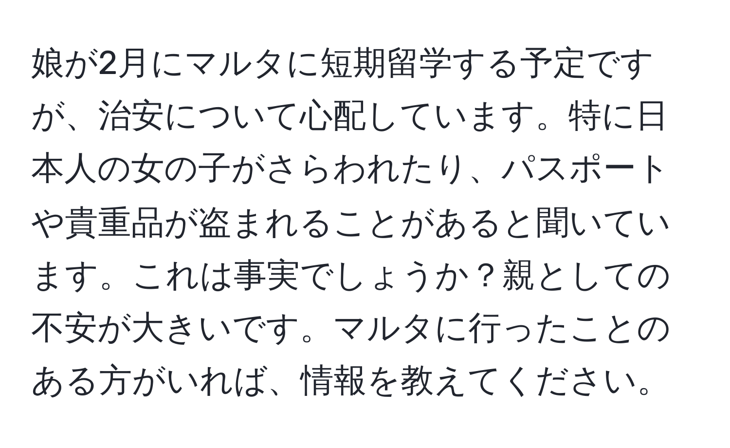 娘が2月にマルタに短期留学する予定ですが、治安について心配しています。特に日本人の女の子がさらわれたり、パスポートや貴重品が盗まれることがあると聞いています。これは事実でしょうか？親としての不安が大きいです。マルタに行ったことのある方がいれば、情報を教えてください。