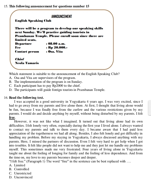 This following announcement for questions number 15
ANNOUNCEMENT
English Speaking Club
There will be a program to develop our speaking skills
next Sunday. We’ll practice guiding tourists in
Prambanan Temple. Please enroll soon since there are
limited seats.
Departure : 08.00 a.m.
Fee : Rp 20.000.-
Contact person : Osa, Vita
Chief
Nñola Tamaris
Which statement is suitable to the announcement of the English Speaking Club?
A. Osa and Vita are supervisors of the program.
B. The implementation of the program is on Sunday.
C. Each participant has to pay Rp2000 to the chief.
D. The participants will guide foreign tourists in Prambanan Temple.
16. Read the following text.
I was accepted in a good university in Yogyakarta 4 years ago. I was very excited, since I
had to go away from my parents and live alone there. At first, I thought that living alone would
be fun, because I was finally free from the curfew and the various restrictions given by my
parents. I would do and decide anything by myself, without being disturbed by my parents. I felt
fr ee .
However, it was not like what I imagined. It turned out that living alone had its own
difficulties. I felt lonely very often, especially during the first year I lived alone. I always wanted
to contact my parents and talk to them every day. I became aware that I had paid less
appreciation of the togetherness we had all along. Besides, I also felt lonely and got difficulty in
handling my problem. Before my staying in Yogyakarta, I always discussed anything with my
parents. Here, I missed the partners of discussion. Even I felt very hard to get help when I got
into troubles. It felt like people did not want to help me and they just let me handle my problems
myself. This sometimes made me very frustrated. Four years of living alone in Yogyakarta
taught me about the feeling of longing for family and the feeling of less dependence. And from
the time on, my love to my parents becomes deeper and deeper.
“I felt free.” (Paragraph 1) The word “free” in the sentence can be best replaced with …
A. Limited
B. Controlled
C. Unrestricted
D. Unconvinced