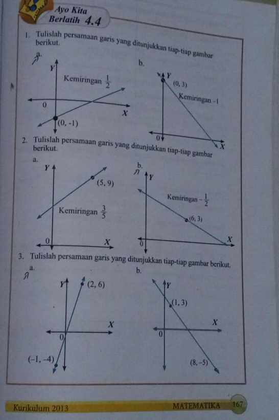 Ayo Kita
Berlatih 4.4
berikut.
1. Tulislah persamaan garis yang ditunjukkan tiap-tiap gamban
b.
2. Tulislah persamaan garis yang di
berikut.
3. Tulislah persamaan garis yang ditunjukkan tiap-tiap gambar berikut.
a.
b.
Kurikulum 2013 MATEMATIKA 167