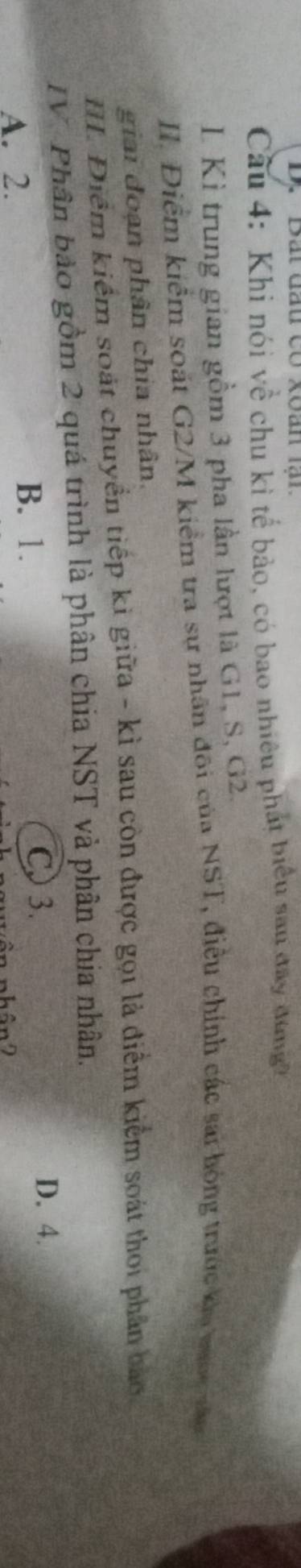 'Bắt đấu có xoán lại
Cầu 4: Khi nói về chu kì tế bảo, có bao nhiều phát biểu san đay đungh
L Kì trung gian gồm 3 pha lần lượt là G1, S, G2.
II Điểm kiểm soát G2/M kiểm tra sự nhân đôi của NST, điều chính các sai hóng trước ka vớc tăa
giai đoạn phân chia nhân.
III. Điểm kiểm soát chuyển tiếp ki giữa - kì sau còn được gọi là điểm kiểm soát thoi phân bao
IV. Phân bảo gồm 2 quá trình là phân chia NST và phân chia nhân.
A. 2. B. 1. C 3.
D. 4.
A D