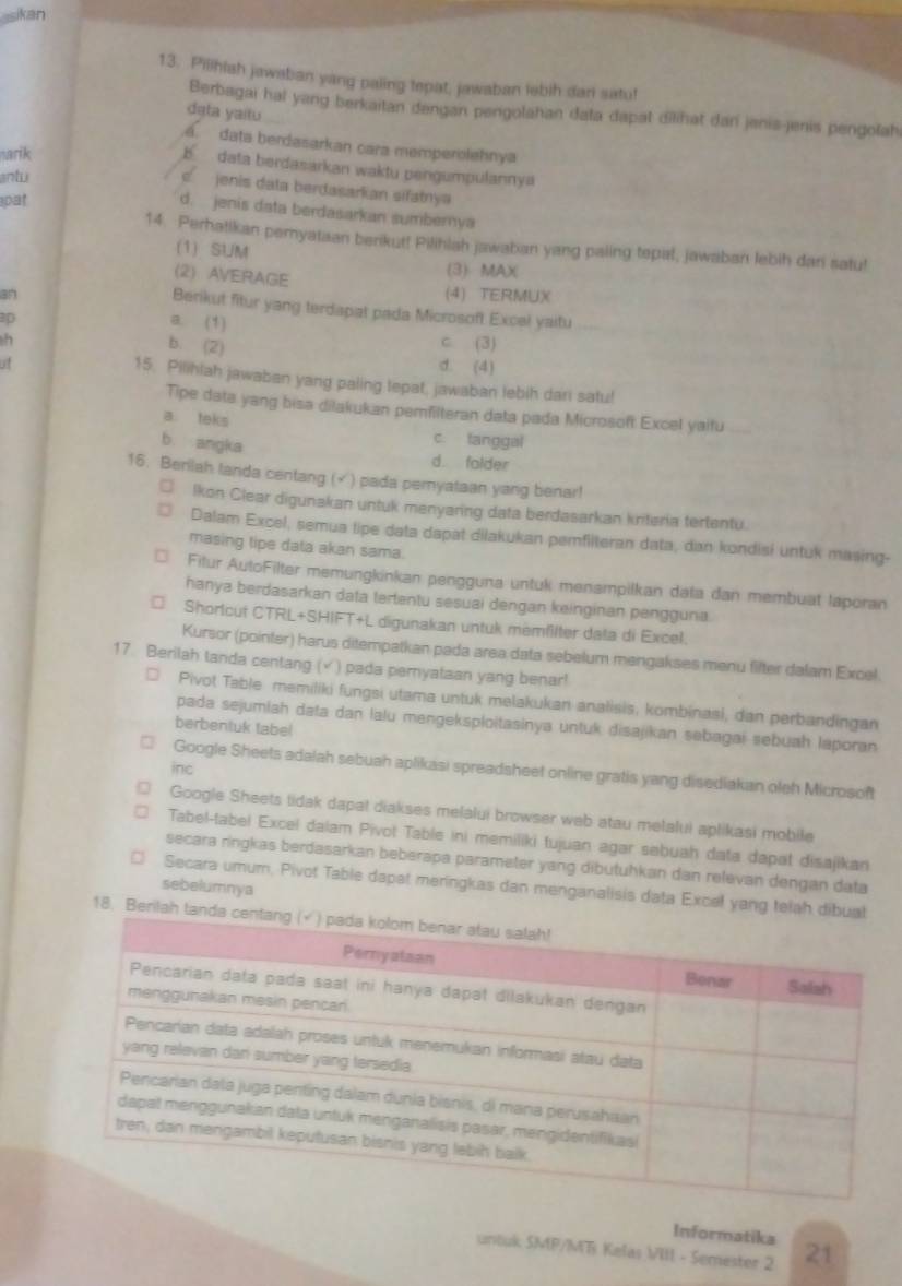 sikan
13. Pilihish jawaban yang paling tepat, jawaban lebih dan satu!
Berbagai hal yang berkaitan dengan pengolahan data dapat dilihat dan jenis-jenis pengolah
dąta yaitu
a. data berdasarkan cara memperolehnya
arik
b  data berdasarkan waktu pengumpulannya
antu
cjenis data berdasarkan sifatrya
pat
d. jenis data berdasarkan sumbernya
14. Perhatikan pemyataan berikut! Pilihlah jawaban yang paiing tepal, jawaban lebih dari satu!
(1) SUM
(2) AVERAGE
(3) MAX
an (4) TERMUX
Berikut fitur yang terdapat pada Microsoft Excel yaitu
ap a. (1)
h c. (3)
b. (2)
of
d. (4)
15. Pilihlah jawaban yang paling tepat, jawaban lebih dari satu!
Tipe data yang bisa dilakukan pemfilteran data pada Microsoft: Excel yaitu
a. teks
c. fanggal
b angka d. folder
16. Beriiah landa centang (× ) pada pemyataan yang benar!
Ikon Clear digunakan untuk menyaring data berdasarkan kriteria tertentu.
Dalam Excel, semua lipe data dapat diłakukan pemfilteran data, dan kondisi untuk masing-
masing tipe data akan sama.
Fitur AutoFilter memungkinkan pengguna untuk menampilkan data dan membuat laporan
hanya berdasarkan data tertentu sesuai dengan keinginan pengguna
Shorlcut CTRL+SHIFT+L digunakan untuk memfllter data di Excel.
Kursor (pointer) harus ditempatkan pada area data sebelum mengakses menu fifter dalam Excel.
17. Berilah tanda centang (√) pada pemyataan yang benar!
Pivot Table memiliki fungsi utama untuk melakukan analisis, kombinasi, dan perbandingan
pada sejumlah data dan lalu mengeksploitasinya untuk disajikan sebagai sebuah laporan
berbentuk tabel
inc
Google Sheets adalah sebuah aplikasi spreadsheet online gratis yang disediakan oleh Microsoft
Google Sheets tidak dapat diakses melalui browser web atau melalui aplikasi mobile
Tabel-tabel Excel dalam Pivot Table ini memiliki tujuan agar sebuah data dapat disajikan
secara ringkas berdasarkan beberapa parameter yang dibutuhkan dan relevan dengan data
sebelumnya
Secara umum, Pivot Table dapat meringkas dan menganalisis data Excel yang telah dib
18. Berilah ta
Informatika
untuk SMP/MTi Kelas VIII - Semester 2 21