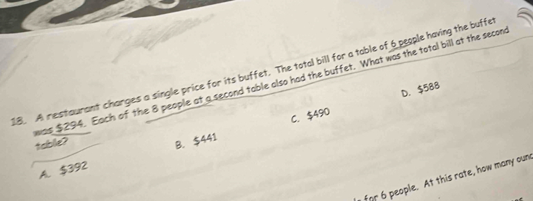 A restaurant changes a single price for its buffet. The total bill for a table of 6 people having the buffe
was $294. Each of the 8 people at a second table also had the buffet. What was the total bill at the secon
C. $490 D. $588
table?
A. $392 B. $441
for 6 people. At this rate, how many oun