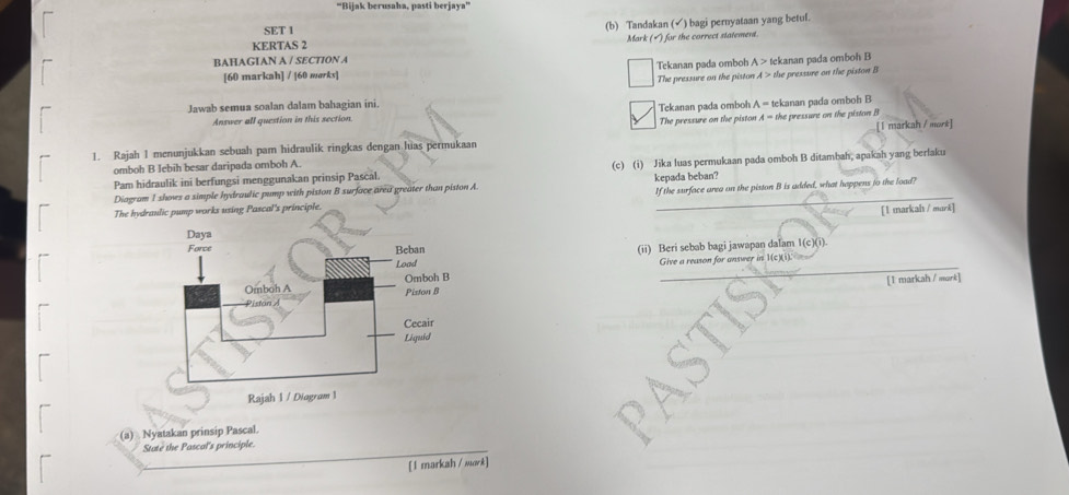 “Bijak berusaha, pasti berjaya”
SET 1
(b) Tandakan (√) bagi pernyataan yang betul.
KERTAS 2
BAHAGIAN A / SECTION A Mark (▲) for the correct statement.
[60 markah] / [60 mørks] Tekanan pada omboh A> tekanan pada omboh B
The pressure on the piston A>the e pressure on the piston B
Jawab semua soalan dalam bahagian ini.
Answer all question in this section The pressure on the piston Tekanan pada omboh A= tekanan pada omboh B the pressunt on the piston B
A=
1. Rajah 1 menunjukkan sebuah pam hidraulik ringkas dengan hias permukaan [1 markah / mort]
omboh B Jebih besar daripada omboh A.
Pam hidraulik ini berfungsi menggunakan prinsip Pascal. (c) (i) Jika luas permukaan pada omboh B ditambah, apakah yang berlaku
Diagram I shows a simple hydraulic pump with piston B surface area greater than piston A kepada beban?
The hynciple. If the surface area on the piston B is added, what happens to the load?
[1 markah / mark]
(ii) Beri sebab bagi jawapan dalam 1(c)(i)
_
_
Give a reason for unswer in 1(c) 
_
[1 markah / mork]
(a) Nyatakan prinsip Pascal.
State the Pascal's principle.
[ 1 markah / mork]