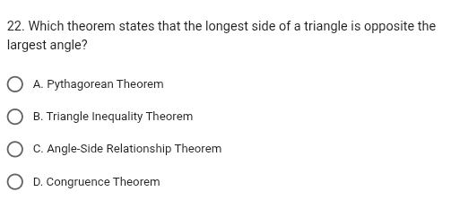 Which theorem states that the longest side of a triangle is opposite the
largest angle?
A. Pythagorean Theorem
B. Triangle Inequality Theorem
C. Angle-Side Relationship Theorem
D. Congruence Theorem