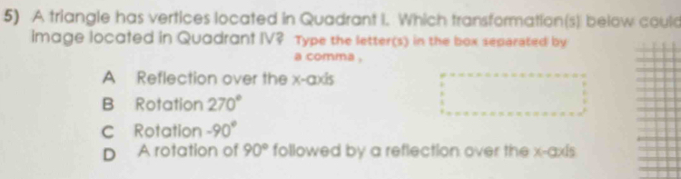 A triangle has vertices located in Quadrant I. Which transformation(s) below could
image locafed in Quadrant IV? Type the letter(s) in the box separated by
a comma .
A Reflection over the x-axis
B Rotation 270°
c Rotation -90°
D A rotation of 90° followed by a reflection over the x-axis