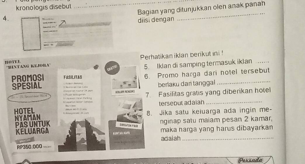 kronologis disebut 
Bagian yang ditunjukkan olen anak panah 
4. 
diisi dengan 
_ 
Perhatikan iklan berikut ini ! 
CRATS 5. Iklan di samping termasuk iklan_ 
FASILITAS 
6. Promo harga dari notel tersebut 
= m ma t 
3. Nesleran ian Grra 
berlaku dan tanggal_ 
1 Laión Kurar 24 Jas 
S Layanán Valet Parkeg === Phst bélager= KOLEM REMANG 7. Fasilitas gratis yang diberikan hotel 
d Lasianión Art Jernon 
Ature wo P C ot is tersebut adaian_ 

8. Jika satu keluarga ada ingin me- 
nginap satu maiam pesan 2 kamar, 
Sarápan Paci 
maka narga yang harus dibayarkan 
KUNTAK SH 
adalah_ 
Porsada