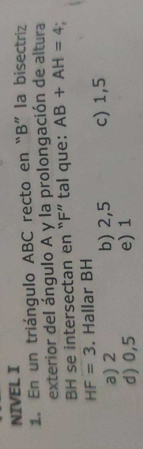 NIVEL I
1. En un triángulo ABC recto en “ B ” la bisectriz
exterior del ángulo A y la prolongación de altura
BH se intersectan en “ F ” tal que: AB+AH=4.
HF=3. Hallar BH
a) 2 c) 1,5
b) 2,5
d) 0,5
e) 1