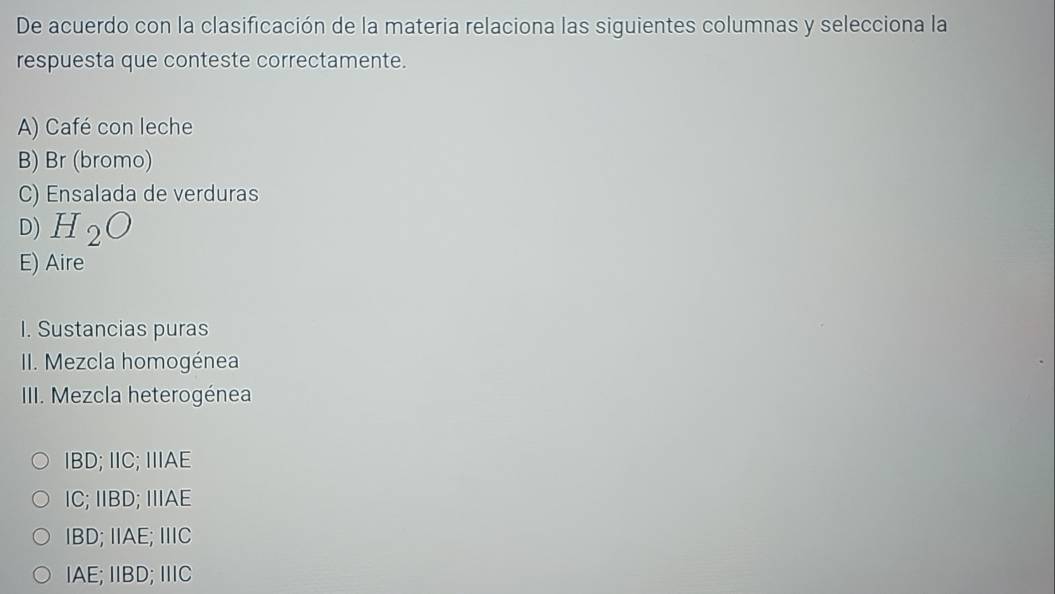 De acuerdo con la clasificación de la materia relaciona las siguientes columnas y selecciona la
respuesta que conteste correctamente.
A) Café con leche
B) Br (bromo)
C) Ensalada de verduras
D) H_2O
E) Aire
I. Sustancias puras
II. Mezcla homogénea
II. Mezcla heterogénea
IBD; IIC; IIIAE
IC; IIBD; IIIAE
IBD; IIAE; IIIC
IAE; IIBD; IIIC