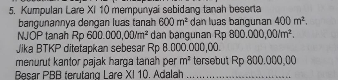 Kumpulan Lare XI 10 mempunyai sebidang tanah beserta 
bangunannya dengan luas tanah 600m^2 dan luas bangunan 400m^2. 
NJOP tanah Rp 600.000,00/m^2 dan bangunan Rp 8 800.000,00/m^2. 
Jika BTKP ditetapkan sebesar Rp 8.000.000,00. 
menurut kantor pajak harga tanah per m^2 tersebut Rp 800.000,00
Besar PBB terutang Lare XI 10. Adalah_