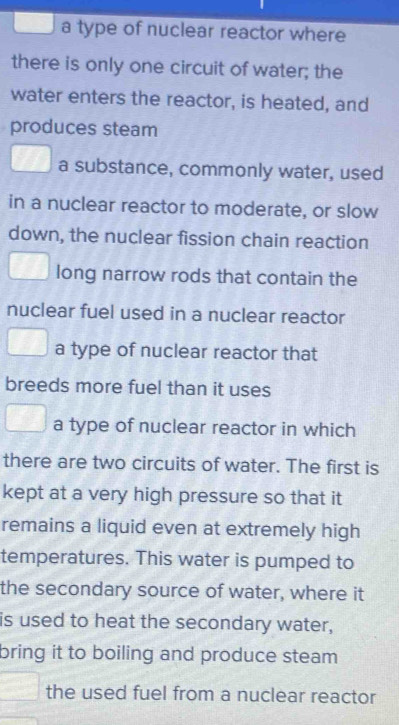 a type of nuclear reactor where
there is only one circuit of water; the
water enters the reactor, is heated, and
produces steam
a substance, commonly water, used
in a nuclear reactor to moderate, or slow
down, the nuclear fission chain reaction
long narrow rods that contain the
nuclear fuel used in a nuclear reactor
a type of nuclear reactor that
breeds more fuel than it uses
a type of nuclear reactor in which
there are two circuits of water. The first is
kept at a very high pressure so that it
remains a liquid even at extremely high
temperatures. This water is pumped to
the secondary source of water, where it
is used to heat the secondary water,
bring it to boiling and produce steam 
the used fuel from a nuclear reactor