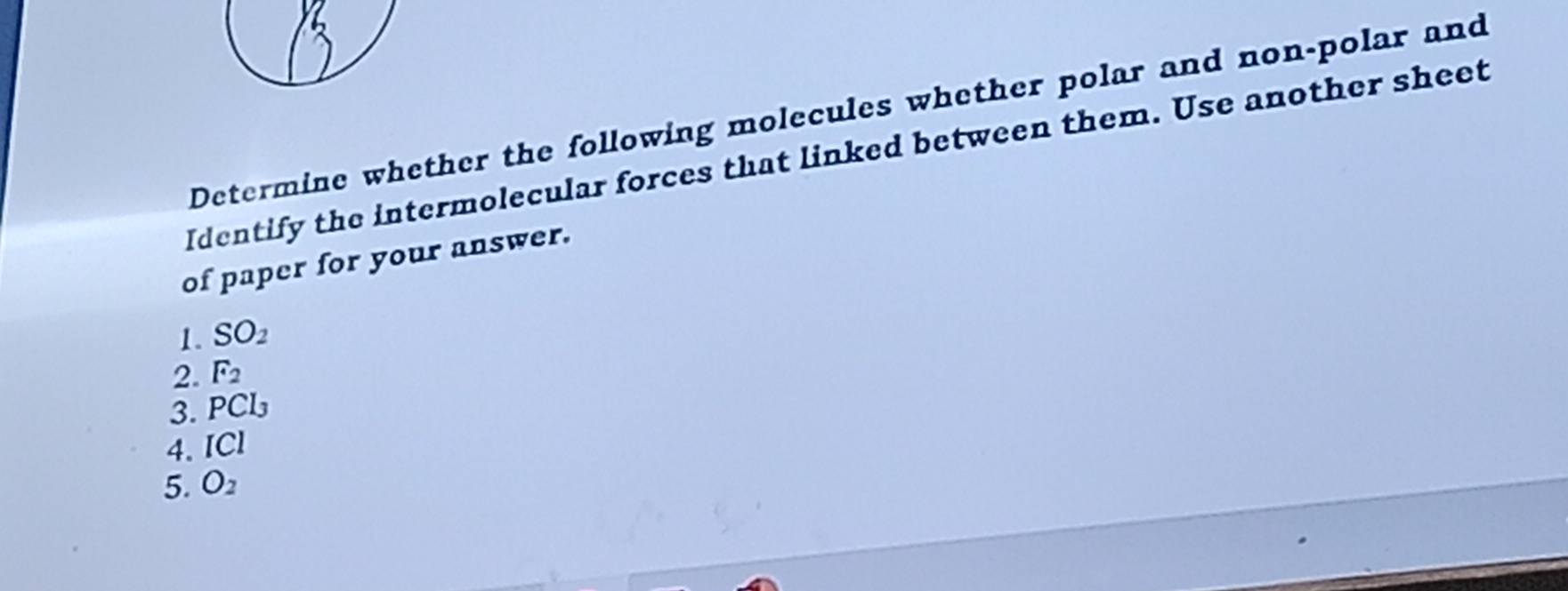 Determine whether the following molecules whether polar and non-polar and 
Identify the intermolecular forces that linked between them. Use another sheet 
of paper for your answer. 
1. SO_2
2. F_2
3. PCl_3
4. ICI
5. O_2