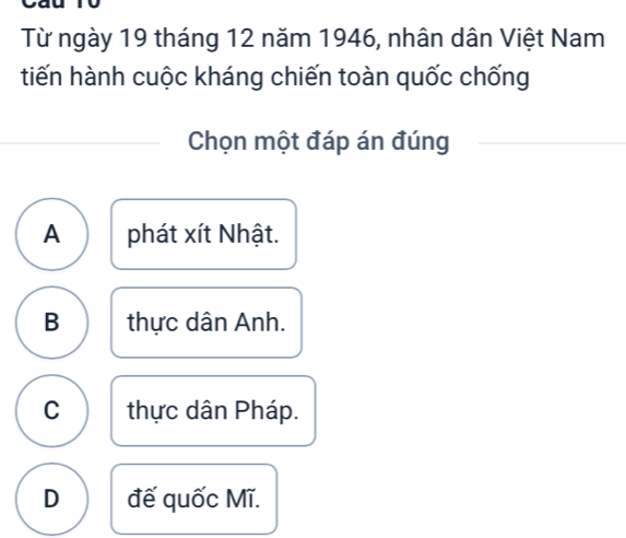 yau
Từ ngày 19 tháng 12 năm 1946, nhân dân Việt Nam
tiến hành cuộc kháng chiến toàn quốc chống
Chọn một đáp án đúng
A phát xít Nhật.
B thực dân Anh.
C thực dân Pháp.
D đế quốc Mĩ.