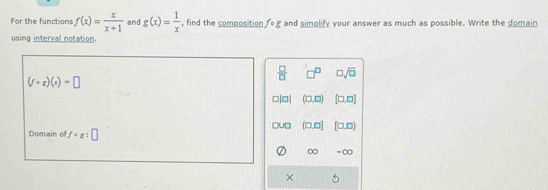 For the functions f(x)= x/x+1  and g(x)= 1/x  , find the composition fcirc g and simplify your answer as much as possible. Write the domain
using interval notation.
 □ /□   □ sqrt(□ )
(fcirc g)(x)=□
□ |□ | (□ ,□ ) [□ ,□ ]
□ (□ ,□ ] [□ ,□ )
Domain of fcirc g:□
∞ -∞
×