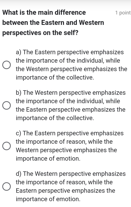 What is the main difference 1 point
between the Eastern and Western
perspectives on the self?
a) The Eastern perspective emphasizes
the importance of the individual, while
the Western perspective emphasizes the
importance of the collective.
b) The Western perspective emphasizes
the importance of the individual, while
the Eastern perspective emphasizes the
importance of the collective.
c) The Eastern perspective emphasizes
the importance of reason, while the
Western perspective emphasizes the
importance of emotion.
d) The Western perspective emphasizes
the importance of reason, while the
Eastern perspective emphasizes the
importance of emotion.