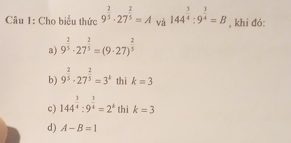 Cho biểu thức 9^(frac 2)5· 27^(frac 2)5=A và 144^(frac 3)4:9^(frac 3)4=B , khi đó:
a) 9^(frac 2)5· 27^(frac 2)5=(9· 27)^ 2/5 
b) 9^(frac 2)5· 27^(frac 2)5=3^k thì k=3
c) 144^(frac 3)4:9^(frac 3)4=2^k thì k=3
d) A-B=1