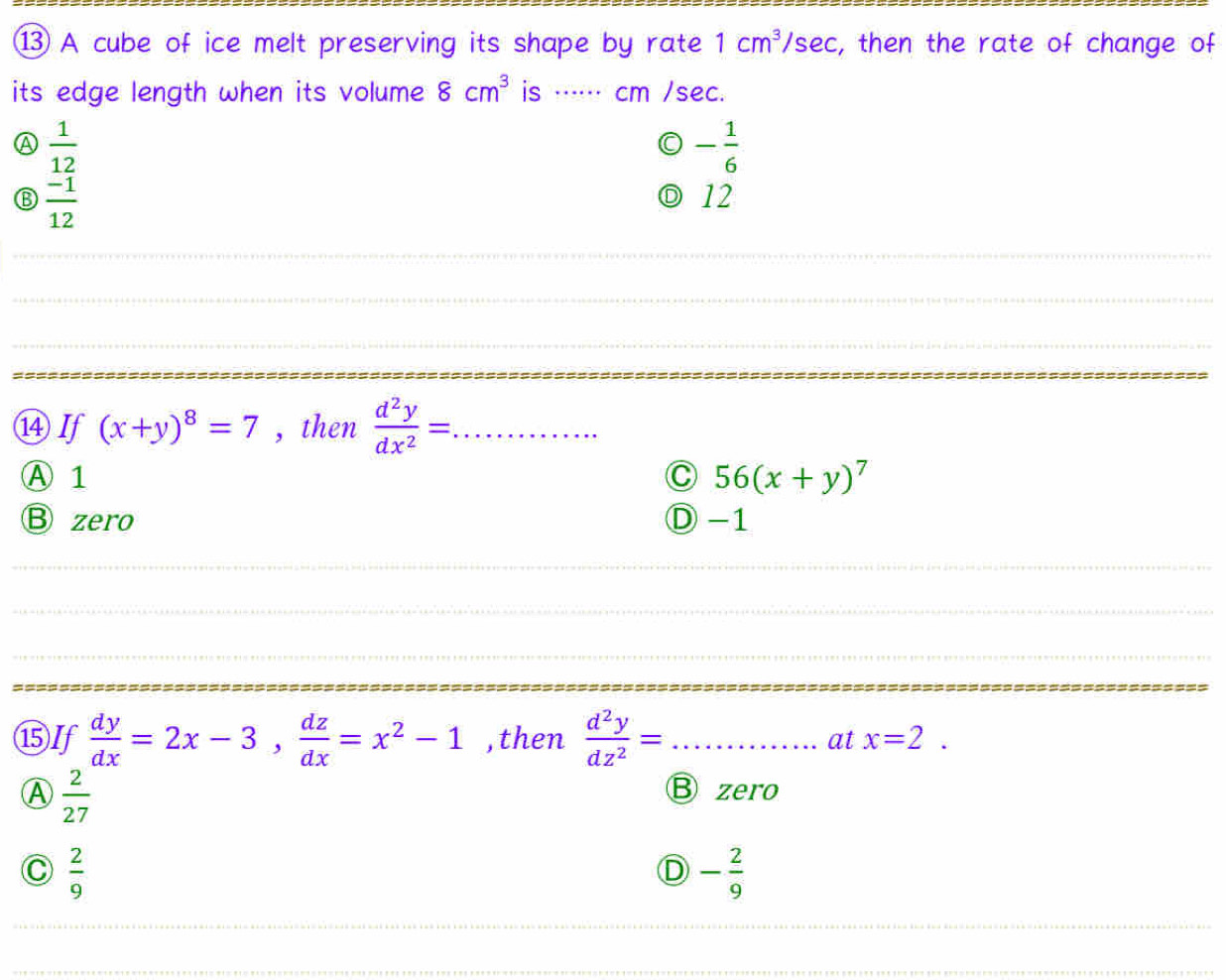 A cube of ice melt preserving its shape by rate 1cm^3 /s ec :, then the rate of change of
its edge length when its volume 8cm^3 is ⋅ cm /sec.
A  1/12 
- 1/6 
 (-1)/12 
◎ 12
_
_
_
_
_
⑭If (x+y)^8=7 , then  d^2y/dx^2 = _
Ⓐ 1 C 56(x+y)^7
Bzero Ⓓ -1
_
_
⑮If  dy/dx =2x-3,  dz/dx =x^2-1 ,then  d^2y/dz^2 = _ ........ _ at x=2.
Ⓐ  2/27 
B zero
C  2/9 
D - 2/9 