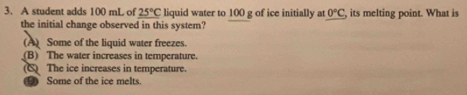 A student adds 100 mL of 25°C liquid water to 100 g of ice initially at 0°C , its melting point. What is
the initial change observed in this system?
(A) Some of the liquid water freezes.
(B) The water increases in temperature.
C) The ice increases in temperature.
⑤ Some of the ice melts.