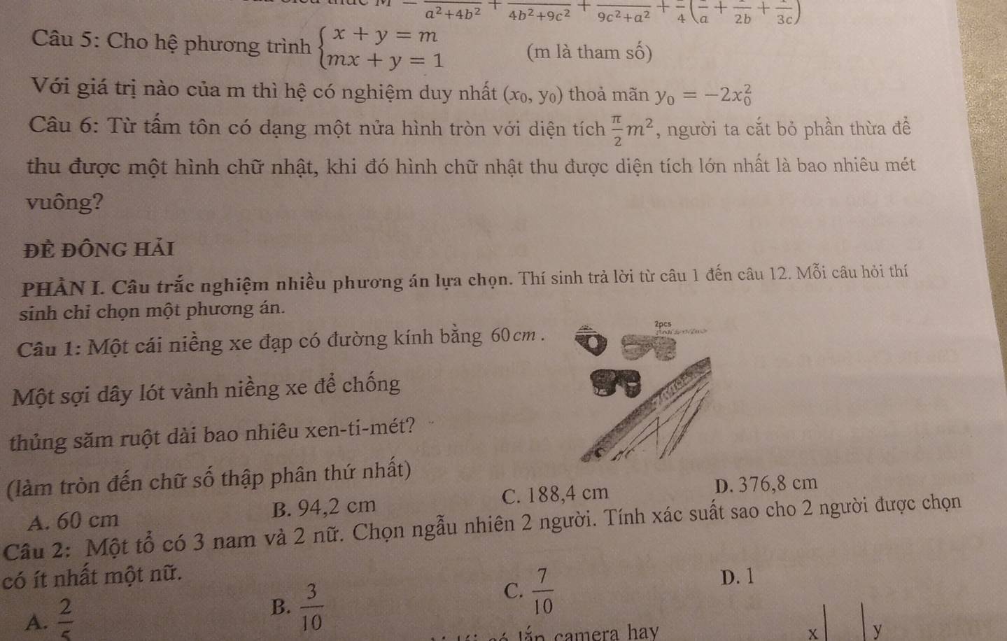 -frac a^2+4b^2+frac 4b^2+9c^2+frac 9c^2+a^2+frac 4(frac a+frac 2b+frac 3c)
Câu 5: Cho hệ phương trình beginarrayl x+y=m mx+y=1endarray.
(m là tham số)
Với giá trị nào của m thì hệ có nghiệm duy nhất (x_0,y_0) thoả mãn y_0=-2x_0^(2
Câu 6: Từ tấm tôn có dạng một nửa hình tròn với diện tích frac π)2m^2 , người ta cắt bỏ phần thừa để
thu được một hình chữ nhật, khi đó hình chữ nhật thu được diện tích lớn nhất là bao nhiêu mét
vuông?
ĐÈ ĐỒNG Hải
PHẢN I. Câu trắc nghiệm nhiều phương án lựa chọn. Thí sinh trả lời từ câu 1 đến câu 12. Mỗi câu hỏi thí
sinh chỉ chọn một phương án.
Câu 1: Một cái niềng xe đạp có đường kính bằng 60 cm . 2pcs
Một sợi dây lót vành niềng xe để chống
thủng săm ruột dài bao nhiêu xen-ti-mét?
(làm tròn đến chữ số thập phân thứ nhất)
C. 188,4 cm D. 376,8 cm
A. 60 cm B. 94,2 cm
Câu 2: Một tổ có 3 nam và 2 nữ. Chọn ngẫu nhiên 2 người. Tính xác suất sao cho 2 người được chọn
có ít nhất một nữ. D. 1
C.  7/10 
A.  2/5 
B.  3/10 
án camera hay x y