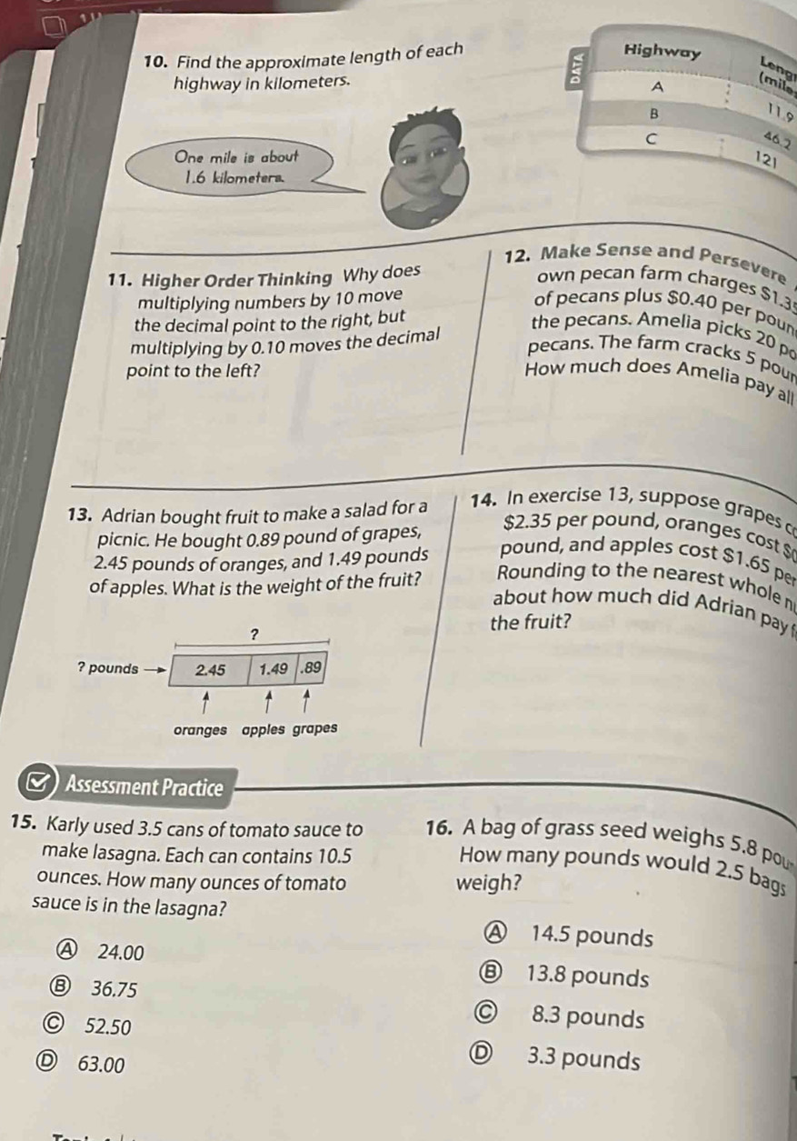 Find the approximate length of each
Highway
Leng
: A
highway in kilometers. (mile
B
11.9
C 46.2
12I
12. Make Sense and Persevere
11. Higher Order Thinking Why does
own pecan farm charges $1.3
multiplying numbers by 10 move of pecans plus $0.40 per poun
the decimal point to the right, but
multiplying by 0.10 moves the decimal
the pecans. Amelia picks 20 po
pecans. The farm cracks 5 pour
point to the left? How much does Amelia pay all
13. Adrian bought fruit to make a salad for a
14. In exercise 13, suppose grapes c
picnic. He bought 0.89 pound of grapes,
$2.35 per pound, oranges cost $
2.45 pounds of oranges, and 1.49 pounds pound, and apples cost $1.65 p
of apples. What is the weight of the fruit? Rounding to the nearest whole n
about how much did Adrian pay 
? the fruit?
? pounds 2.45 1.49 .89
oranges apples grapes
M) Assessment Practice
15. Karly used 3.5 cans of tomato sauce to 16. A bag of grass seed weighs 5.8 pou
make lasagna. Each can contains 10.5
How many pounds would 2.5 bags
ounces. How many ounces of tomato weigh?
sauce is in the lasagna?
Ⓐ 14.5 pounds
Ⓐ 24.00 ⑧ 13.8 pounds
⑧ 36.75 © 8.3 pounds
© 52.50
Ⓓ 63.00
Ⓓ 3.3 pounds