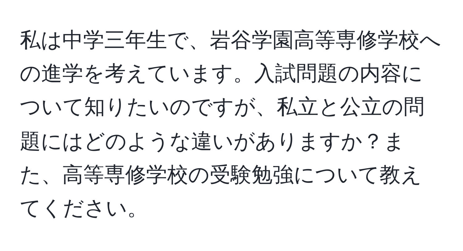 私は中学三年生で、岩谷学園高等専修学校への進学を考えています。入試問題の内容について知りたいのですが、私立と公立の問題にはどのような違いがありますか？また、高等専修学校の受験勉強について教えてください。