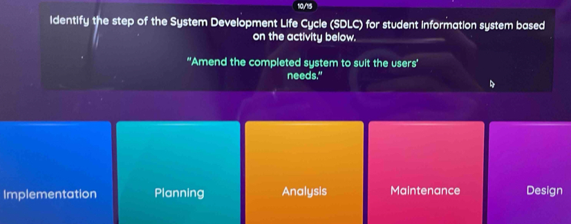 10/15
identify the step of the System Development Life Cycle (SDLC) for student information system based
on the activity below.
''Amend the completed system to suit the users'
needs."
Implementation Planning Analysis Maintenance Design