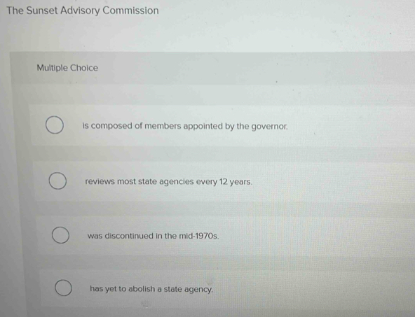 The Sunset Advisory Commission
Multiple Choice
is composed of members appointed by the governor.
reviews most state agencies every 12 years.
was discontinued in the mid-1970s.
has yet to abolish a state agency.