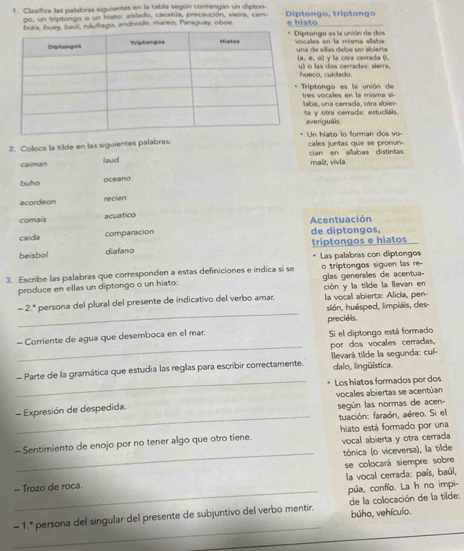 Clasifica las palabras siguientes en la tabla según contengan un dipton- Diptongo, triptongo
go, un triptongo o un hiato: aislado, cacatúa, precaución, vieira, cam-
l, náufrago, androide, mareo, Paraguay, oboe e hiato
iptongo es la unión de dos
cales en la misma sílaba:
a de ellas debe ser abierta
(a,e,o) y la otra cerrada (i,
) o las dos cerradas: sierra,
ueco, cuidado.
Triptongo es la unión de
tres vocales en la misma sí-
laba, una cerrada, otra abier-
ta y otra cerrada: estudiáis,
averiguáis,
Un hiato lo forman dos vo-
2. Coloca la tilde en las siguientes palabras: cales juntas que se pronun-
cian en sílabas distintas:
caiman laud maíz, vivía.
buho oceano
acordeon recien
comais acuatico
caida comparacion Acentuación de diptongos,
beisbol diafano triptongos e hiatos
Las palabras con diptongos
3. Escribe las palabras que corresponden a estas definiciones e indica si se o triptongos siguen las re-
produce en ellas un diptongo o un hiato: glas generales de acentua-
ción y la tilde la llevan en
_
-2^a persona del plural del presente de indicativo del verbo amar. la vocal abierta: Alicia, pen-
sión, huésped, limpiáis, des-
preciéis.
- Corriente de agua que desemboca en el mar. Si el diptongo está formado
_por dos vocales cerradas,
Ilevará tilde la segunda: cuí-
- Parte de la gramática que estudia las reglas para escribir correctamente. dalo, lingüística.
_Los hiatos formados por dos
vocales abiertas se acentúan
- Expresión de despedida.
según las normas de acen-
_tuación: faraón, aéreo. Si el
hiato está formado por una
- Sentimiento de enojo por no tener algo que otro tiene.
vocal abierta y otra cerrada
_tónica (o viceversa), la tilde
- Trozo de roca. se colocará siempre sobre
la vocal cerrada: país, baúl,
_púa, confío. La h no impi-
_
- 1.ª persona del singular del presente de subjuntivo del verbo mentir.  de la colocación de la tilde:
búho, vehículo.
_